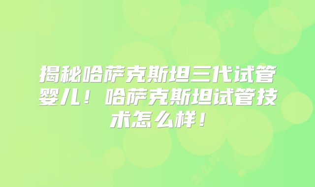 揭秘哈萨克斯坦三代试管婴儿！哈萨克斯坦试管技术怎么样！