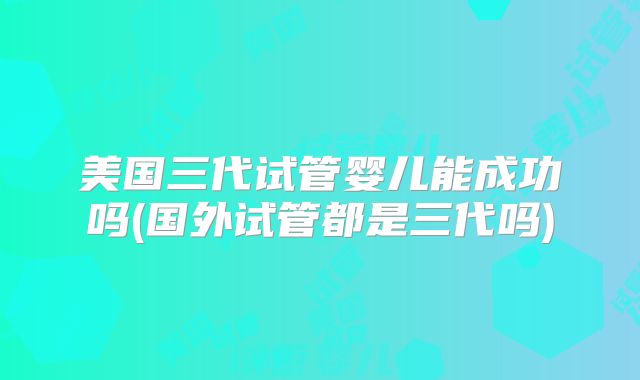 美国三代试管婴儿能成功吗(国外试管都是三代吗)
