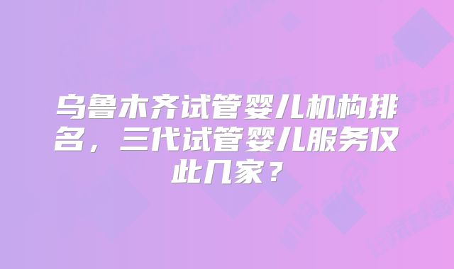 乌鲁木齐试管婴儿机构排名，三代试管婴儿服务仅此几家？