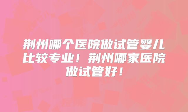 荆州哪个医院做试管婴儿比较专业！荆州哪家医院做试管好！