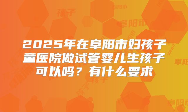 2025年在阜阳市妇孩子童医院做试管婴儿生孩子可以吗？有什么要求