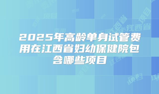 2025年高龄单身试管费用在江西省妇幼保健院包含哪些项目