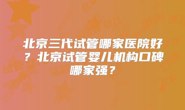北京三代试管哪家医院好？北京试管婴儿机构口碑哪家强？