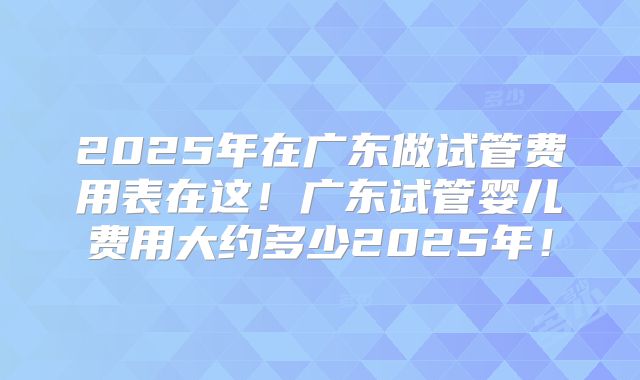 2025年在广东做试管费用表在这！广东试管婴儿费用大约多少2025年！