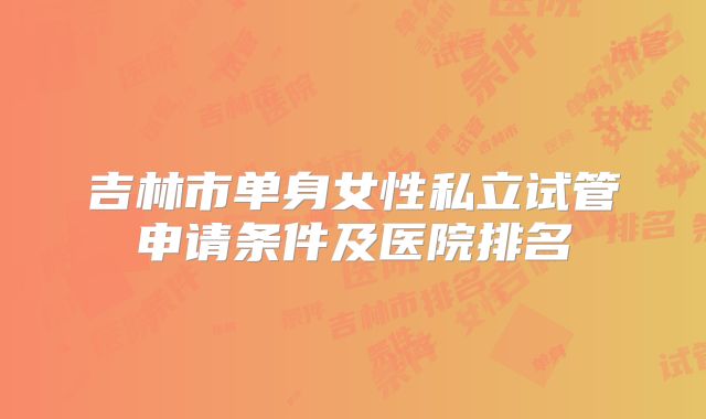 吉林市单身女性私立试管申请条件及医院排名