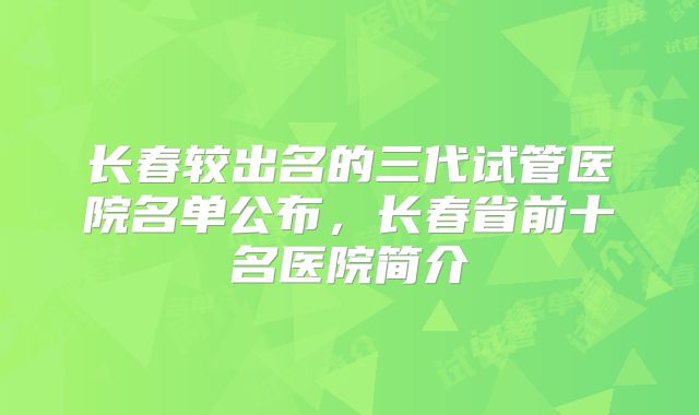 长春较出名的三代试管医院名单公布,长春省前十名医院简介