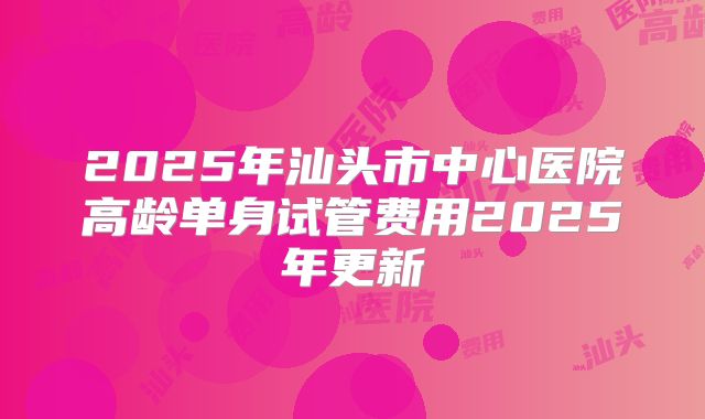2025年汕头市中心医院高龄单身试管费用2025年更新