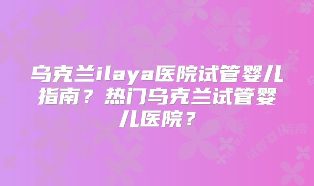 乌克兰ilaya医院试管婴儿指南?热门乌克兰试管婴儿医院?