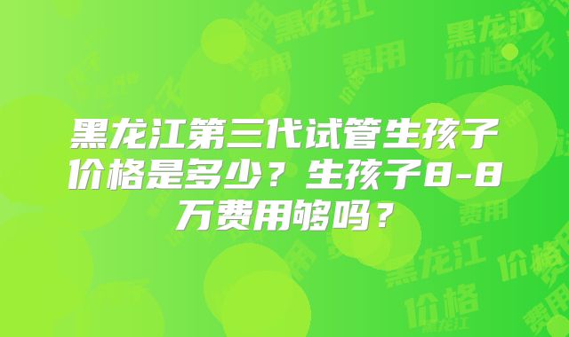 黑龙江第三代试管生孩子价格是多少?生孩子8-8万费用够吗?