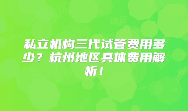 私立机构三代试管费用多少?杭州地区具体费用解析!
