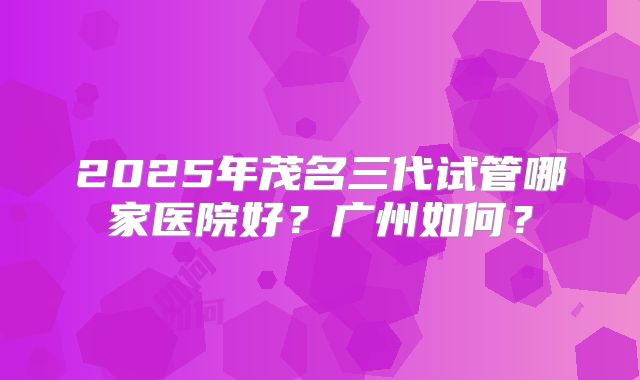 2025年茂名三代试管哪家医院好?广州如何?