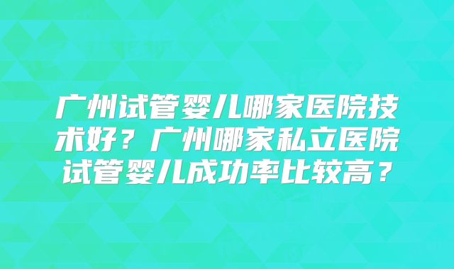 广州试管婴儿哪家医院技术好?广州哪家私立医院试管婴儿成功率比较高?
