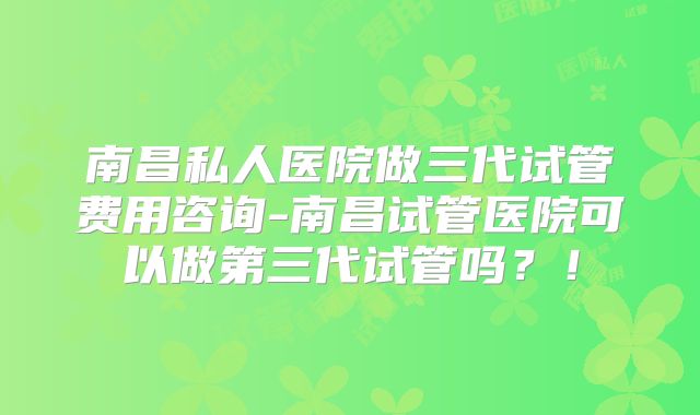 南昌私人医院做三代试管费用咨询-南昌试管医院可以做第三代试管吗?!