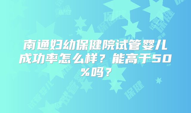 南通妇幼保健院试管婴儿成功率怎么样?能高于50%吗?