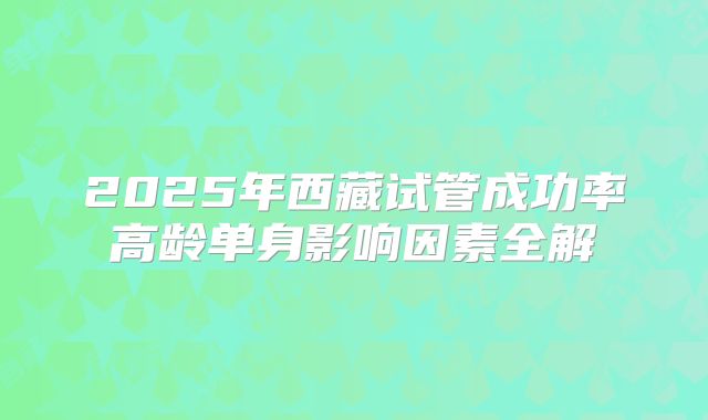 2025年西藏试管成功率高龄单身影响因素全解