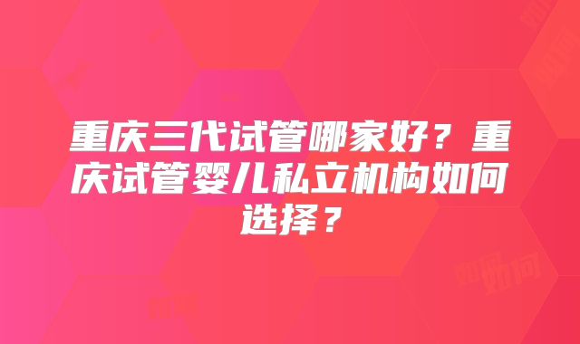 重庆三代试管哪家好?重庆试管婴儿私立机构如何选择?