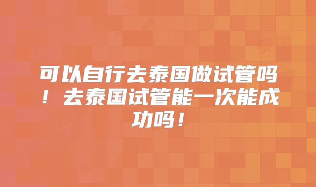 可以自行去泰国做试管吗!去泰国试管能一次能成功吗!