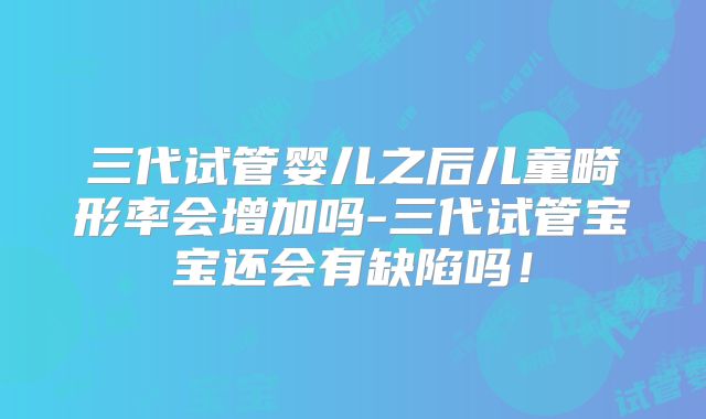 三代试管婴儿之后儿童畸形率会增加吗-三代试管宝宝还会有缺陷吗！