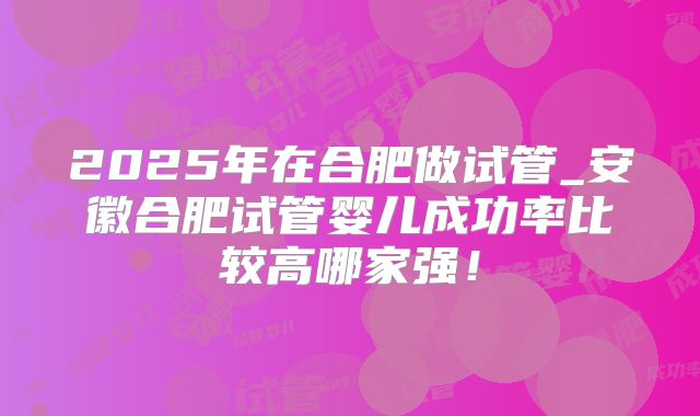 2025年在合肥做试管_安徽合肥试管婴儿成功率比较高哪家强!