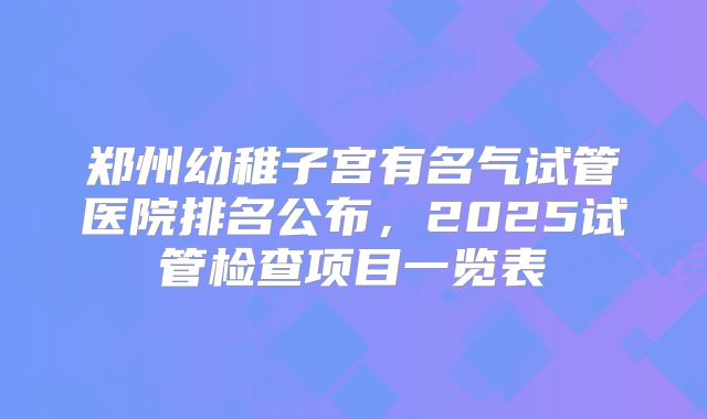 郑州幼稚子宫有名气试管医院排名公布，2025试管检查项目一览表