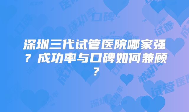 深圳三代试管医院哪家强？成功率与口碑如何兼顾？