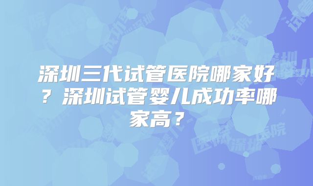 深圳三代试管医院哪家好?深圳试管婴儿成功率哪家高?