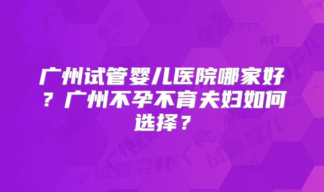 广州试管婴儿医院哪家好?广州不孕不育夫妇如何选择?