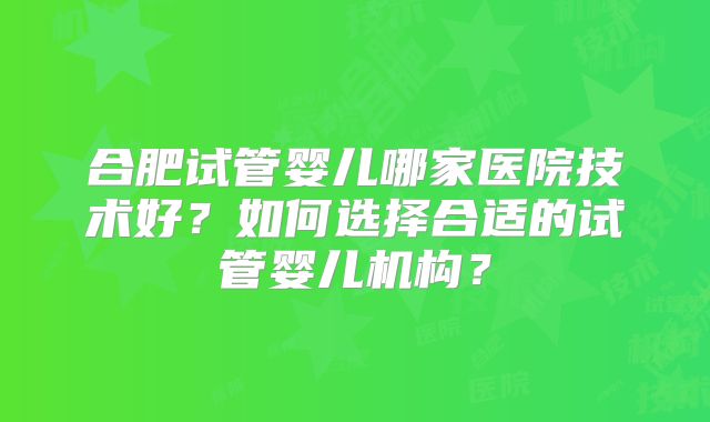 合肥试管婴儿哪家医院技术好?如何选择合适的试管婴儿机构?