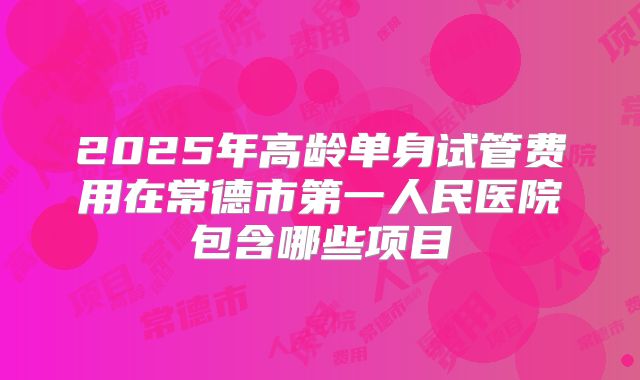 2025年高龄单身试管费用在常德市第一人民医院包含哪些项目
