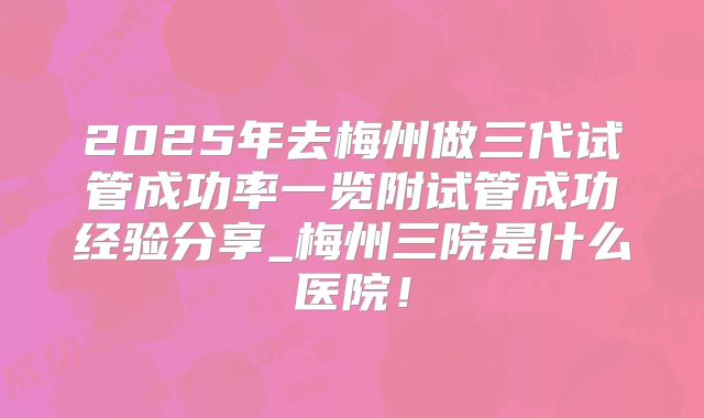 2025年去梅州做三代试管成功率一览附试管成功经验分享_梅州三院是什么医院!