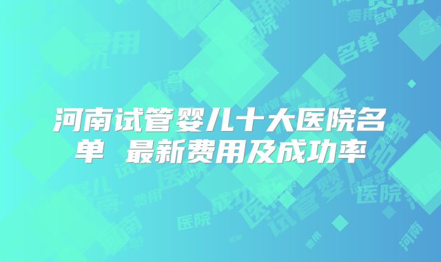 河南试管婴儿十大医院名单 最新费用及成功率