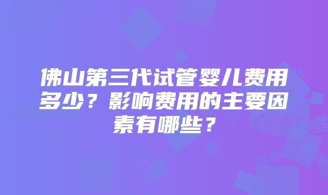 佛山第三代试管婴儿费用多少?影响费用的主要因素有哪些?