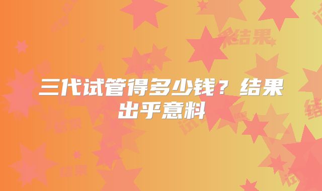 三代试管得多少钱?结果出乎意料