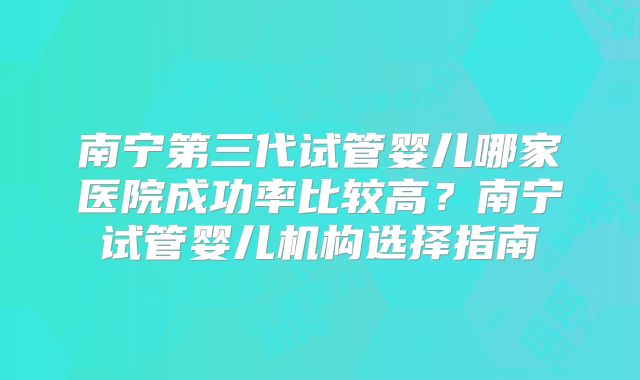 南宁第三代试管婴儿哪家医院成功率比较高？南宁试管婴儿机构选择指南
