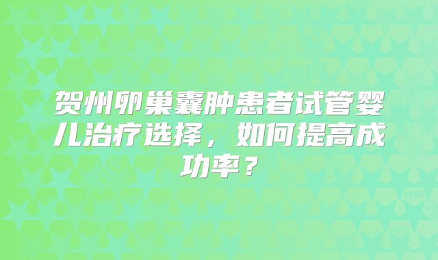 贺州卵巢囊肿患者试管婴儿治疗选择，如何提高成功率？
