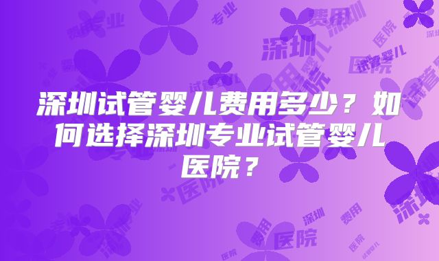 深圳试管婴儿费用多少？如何选择深圳专业试管婴儿医院？