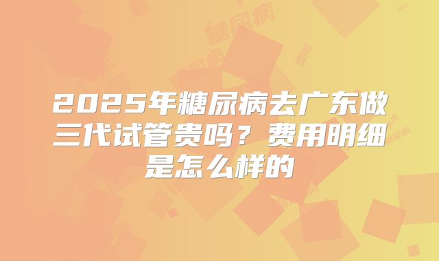 2025年糖尿病去广东做三代试管贵吗?费用明细是怎么样的