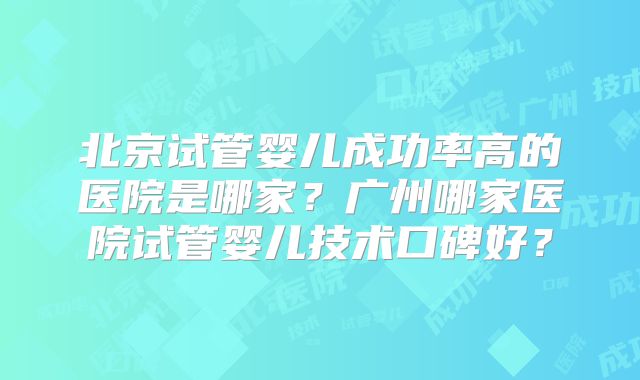 北京试管婴儿成功率高的医院是哪家？广州哪家医院试管婴儿技术口碑好？