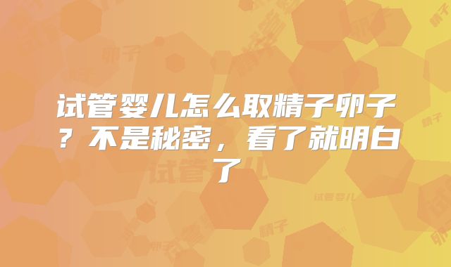 试管婴儿怎么取精子卵子？不是秘密，看了就明白了