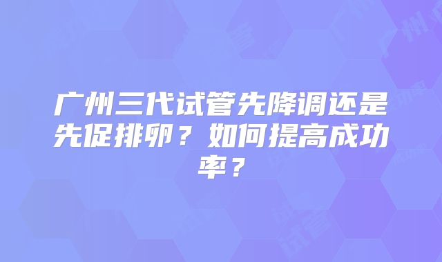 广州三代试管先降调还是先促排卵?如何提高成功率?