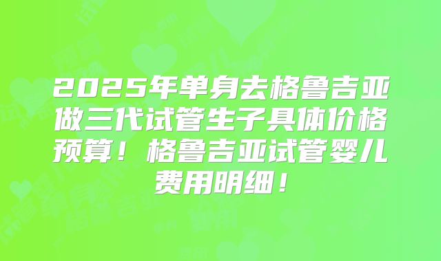 2025年单身去格鲁吉亚做三代试管生子具体价格预算!格鲁吉亚试管婴儿费用明细!