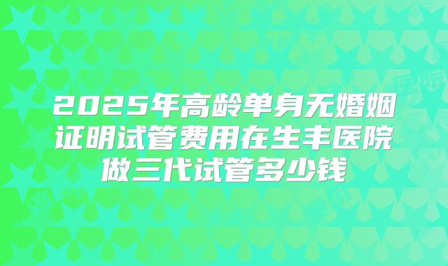 2025年高龄单身无婚姻证明试管费用在生丰医院做三代试管多少钱