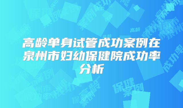 高龄单身试管成功案例在泉州市妇幼保健院成功率分析