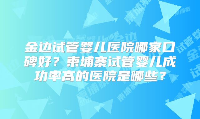 金边试管婴儿医院哪家口碑好?柬埔寨试管婴儿成功率高的医院是哪些?