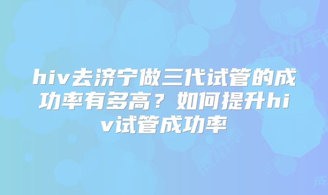 hiv去济宁做三代试管的成功率有多高?如何提升hiv试管成功率