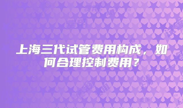上海三代试管费用构成,如何合理控制费用?