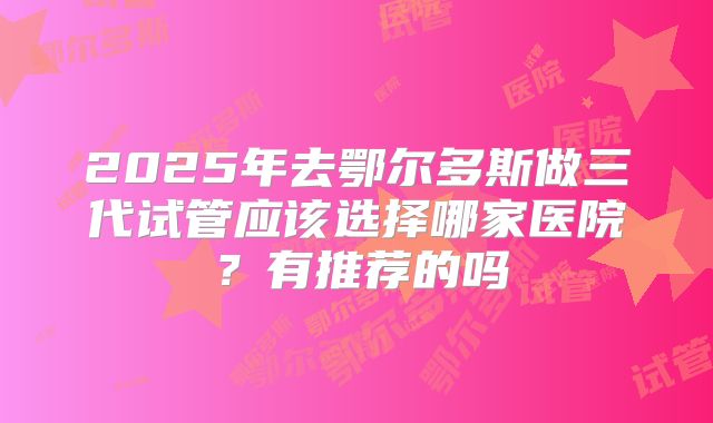 2025年去鄂尔多斯做三代试管应该选择哪家医院？有推荐的吗