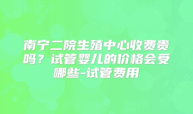 南宁二院生殖中心收费贵吗？试管婴儿的价格会受哪些-试管费用