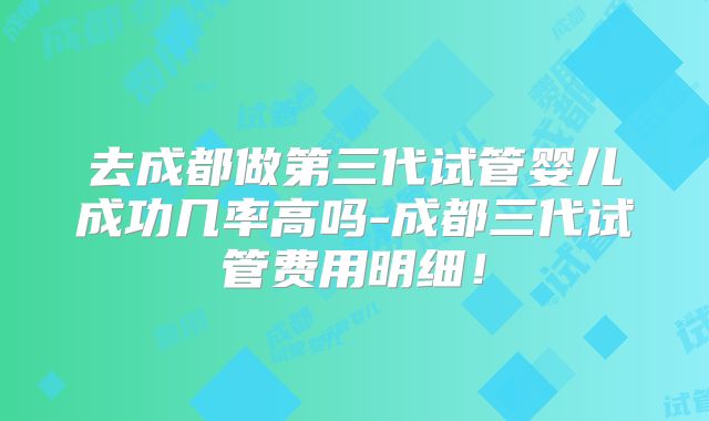 去成都做第三代试管婴儿成功几率高吗-成都三代试管费用明细!