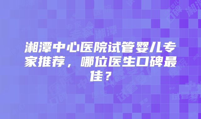 湘潭中心医院试管婴儿专家推荐,哪位医生口碑最佳?